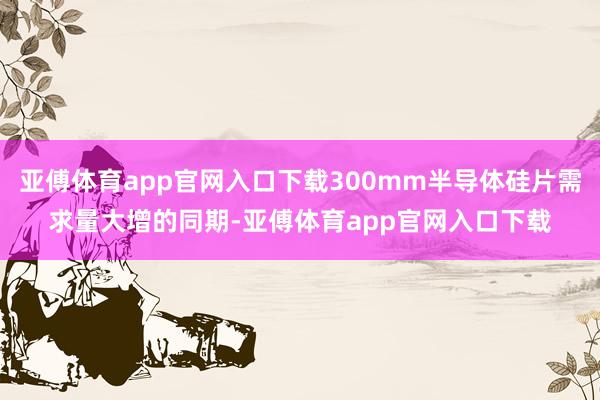 亚傅体育app官网入口下载300mm半导体硅片需求量大增的同期-亚傅体育app官网入口下载