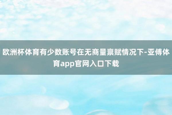 欧洲杯体育有少数账号在无商量禀赋情况下-亚傅体育app官网入口下载