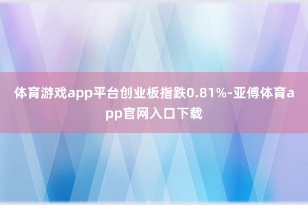 体育游戏app平台创业板指跌0.81%-亚傅体育app官网入口下载