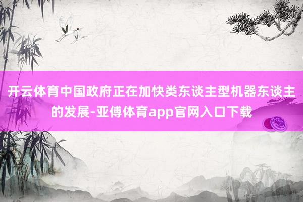 开云体育中国政府正在加快类东谈主型机器东谈主的发展-亚傅体育app官网入口下载