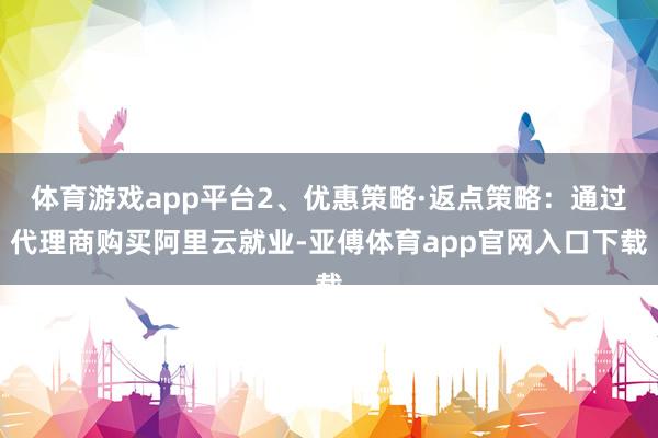 体育游戏app平台2、优惠策略·返点策略：通过代理商购买阿里云就业-亚傅体育app官网入口下载