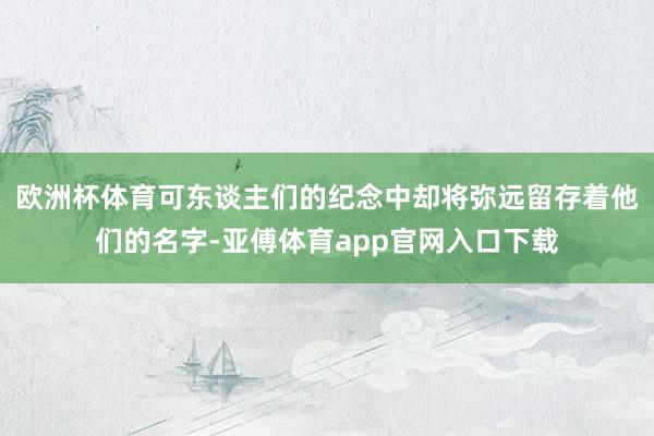 欧洲杯体育可东谈主们的纪念中却将弥远留存着他们的名字-亚傅体育app官网入口下载