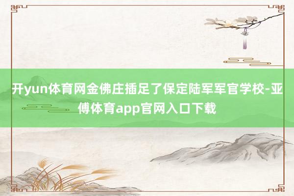 开yun体育网金佛庄插足了保定陆军军官学校-亚傅体育app官网入口下载