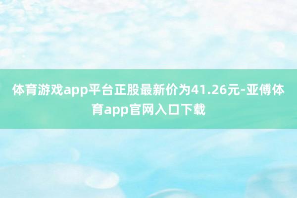 体育游戏app平台正股最新价为41.26元-亚傅体育app官网入口下载