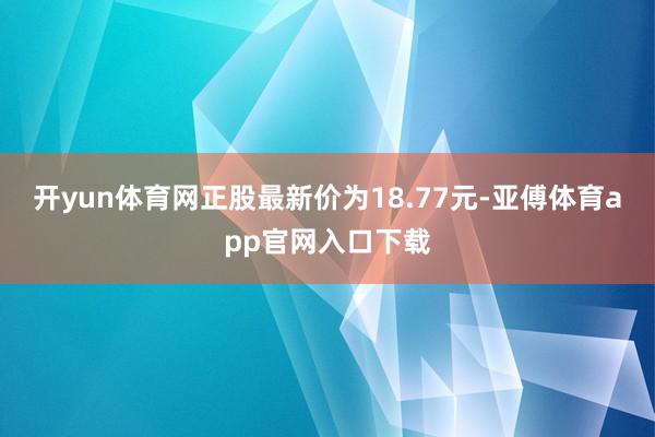 开yun体育网正股最新价为18.77元-亚傅体育app官网入口下载