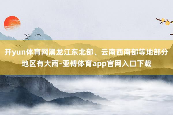 开yun体育网黑龙江东北部、云南西南部等地部分地区有大雨-亚傅体育app官网入口下载