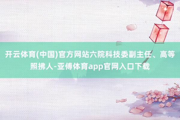 开云体育(中国)官方网站六院科技委副主任、高等照拂人-亚傅体育app官网入口下载