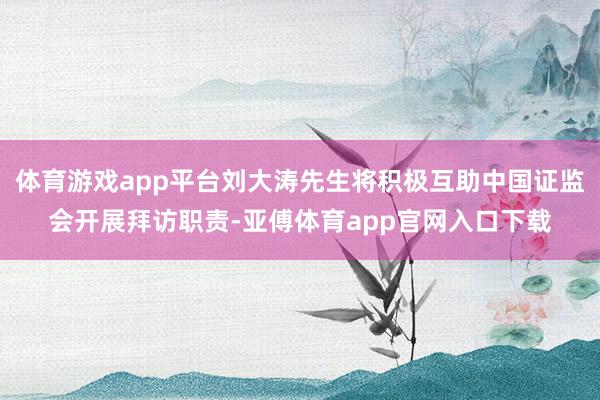 体育游戏app平台刘大涛先生将积极互助中国证监会开展拜访职责-亚傅体育app官网入口下载