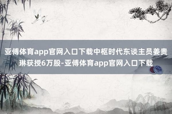 亚傅体育app官网入口下载中枢时代东谈主员姜贵琳获授6万股-亚傅体育app官网入口下载
