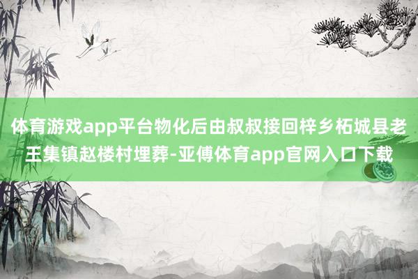体育游戏app平台物化后由叔叔接回梓乡柘城县老王集镇赵楼村埋葬-亚傅体育app官网入口下载