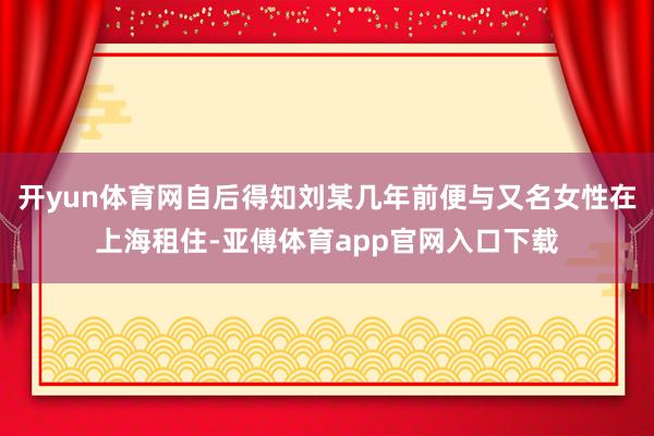 开yun体育网自后得知刘某几年前便与又名女性在上海租住-亚傅体育app官网入口下载