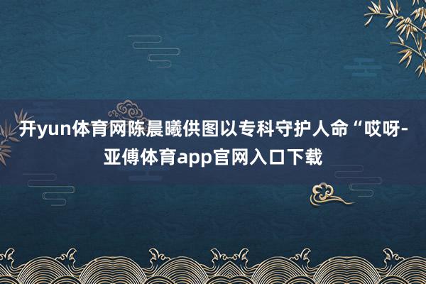 开yun体育网　陈晨曦供图以专科守护人命“哎呀-亚傅体育app官网入口下载