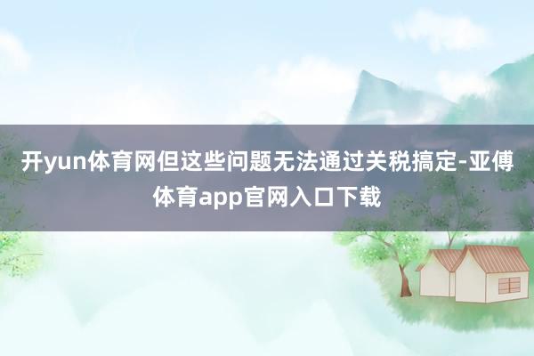 开yun体育网但这些问题无法通过关税搞定-亚傅体育app官网入口下载