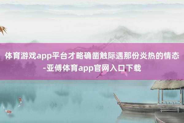体育游戏app平台才略确凿触际遇那份炎热的情态-亚傅体育app官网入口下载