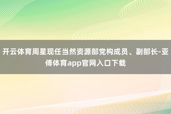 开云体育周星现任当然资源部党构成员、副部长-亚傅体育app官网入口下载