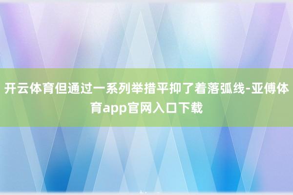 开云体育但通过一系列举措平抑了着落弧线-亚傅体育app官网入口下载