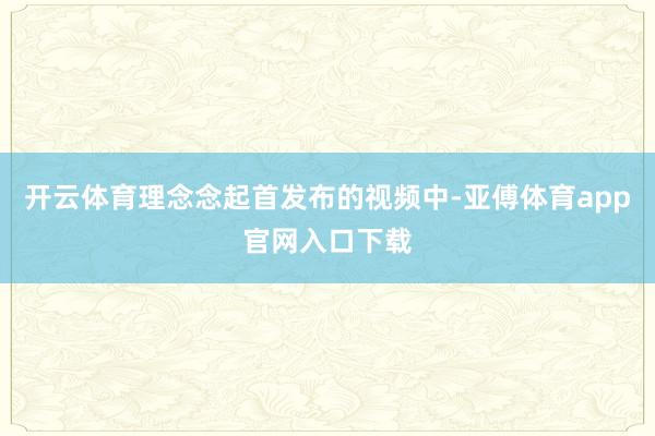 开云体育理念念起首发布的视频中-亚傅体育app官网入口下载