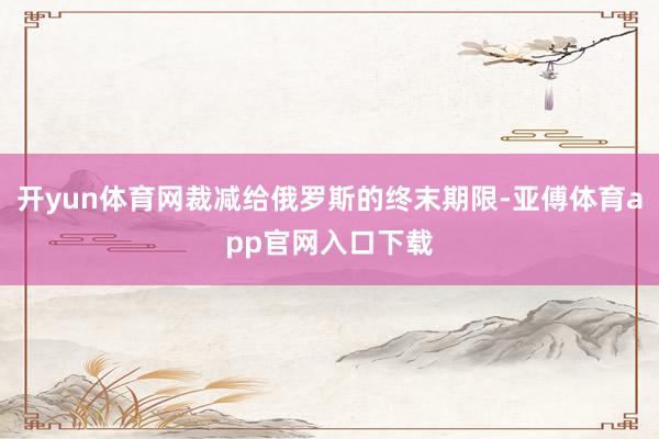 开yun体育网裁减给俄罗斯的终末期限-亚傅体育app官网入口下载
