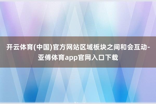 开云体育(中国)官方网站区域板块之间和会互动-亚傅体育app官网入口下载