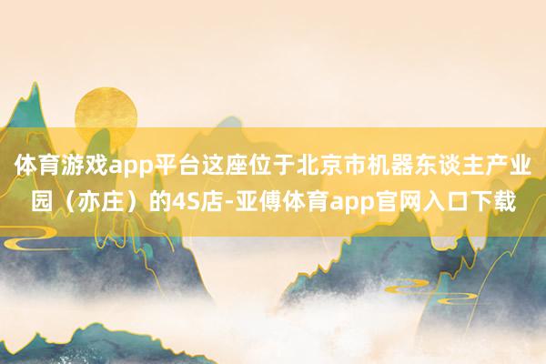 体育游戏app平台这座位于北京市机器东谈主产业园（亦庄）的4S店-亚傅体育app官网入口下载