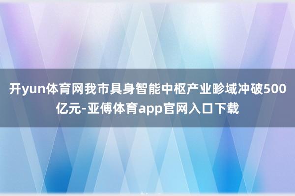 开yun体育网我市具身智能中枢产业畛域冲破500亿元-亚傅体育app官网入口下载