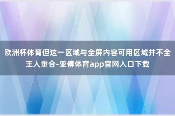 欧洲杯体育但这一区域与全屏内容可用区域并不全王人重合-亚傅体育app官网入口下载