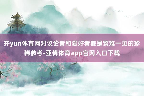 开yun体育网对议论者和爱好者都是繁难一见的珍稀参考-亚傅体育app官网入口下载