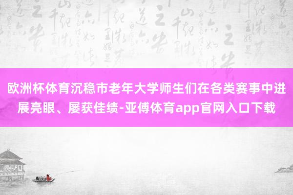 欧洲杯体育沉稳市老年大学师生们在各类赛事中进展亮眼、屡获佳绩-亚傅体育app官网入口下载