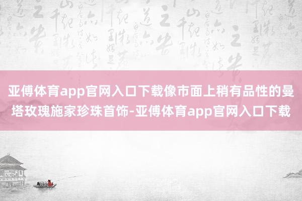 亚傅体育app官网入口下载像市面上稍有品性的曼塔玫瑰施家珍珠首饰-亚傅体育app官网入口下载