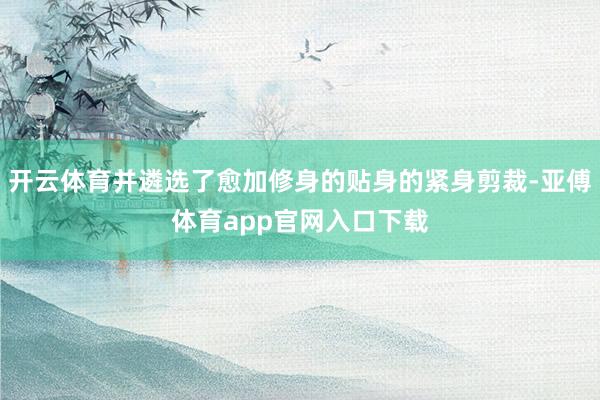 开云体育并遴选了愈加修身的贴身的紧身剪裁-亚傅体育app官网入口下载