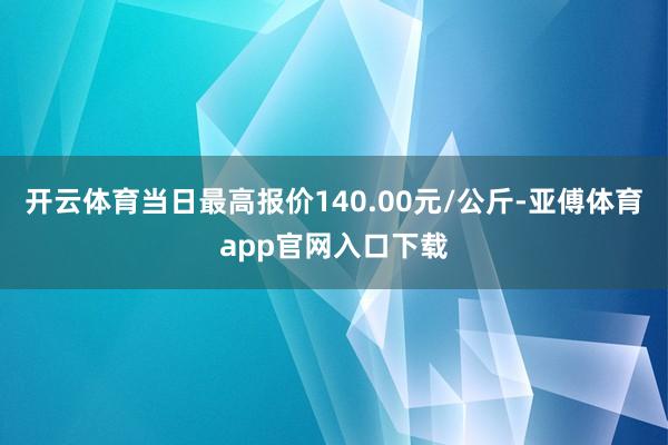 开云体育当日最高报价140.00元/公斤-亚傅体育app官网入口下载