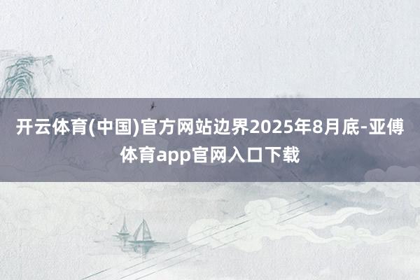 开云体育(中国)官方网站边界2025年8月底-亚傅体育app官网入口下载