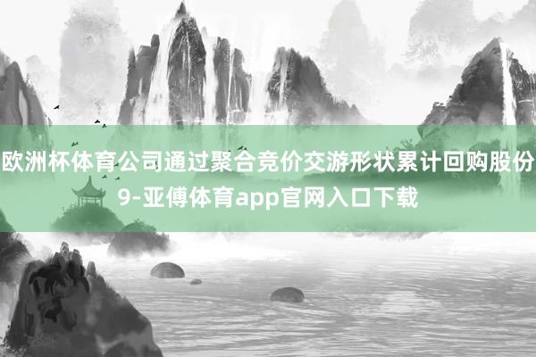 欧洲杯体育公司通过聚合竞价交游形状累计回购股份9-亚傅体育app官网入口下载