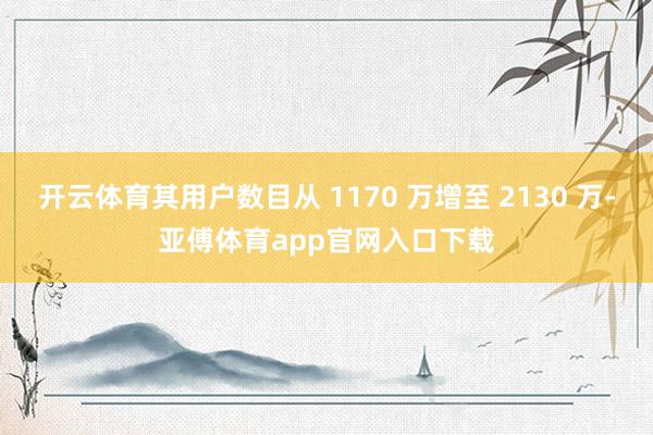 开云体育其用户数目从 1170 万增至 2130 万-亚傅体育app官网入口下载