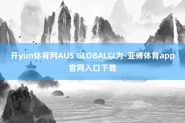 开yun体育网AUS GLOBAL以为-亚傅体育app官网入口下载
