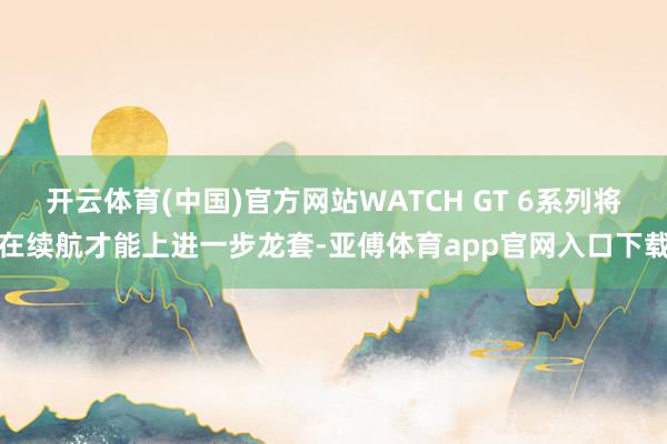 开云体育(中国)官方网站WATCH GT 6系列将在续航才能上进一步龙套-亚傅体育app官网入口下载