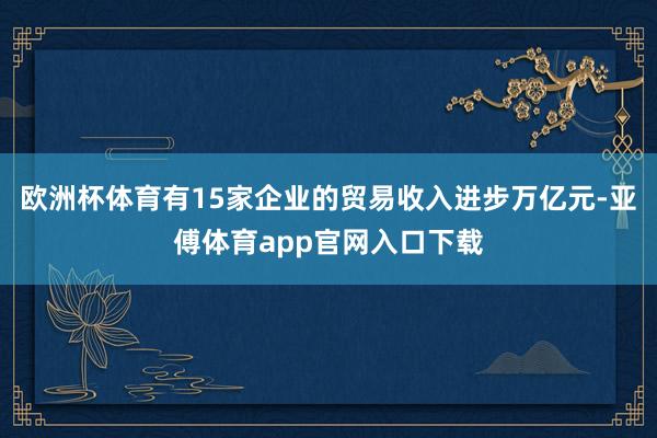 欧洲杯体育有15家企业的贸易收入进步万亿元-亚傅体育app官网入口下载