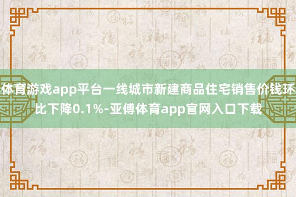 体育游戏app平台一线城市新建商品住宅销售价钱环比下降0.1%-亚傅体育app官网入口下载