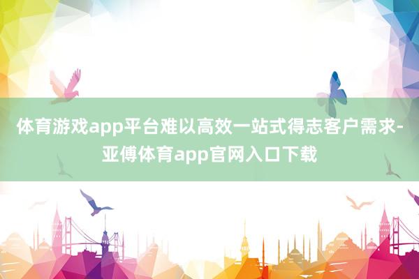 体育游戏app平台难以高效一站式得志客户需求-亚傅体育app官网入口下载