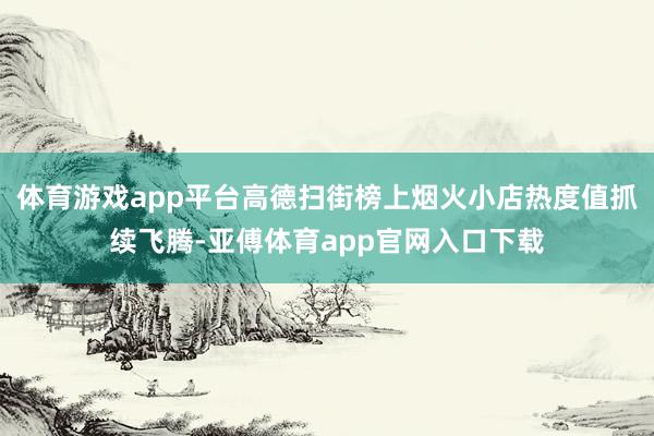 体育游戏app平台高德扫街榜上烟火小店热度值抓续飞腾-亚傅体育app官网入口下载
