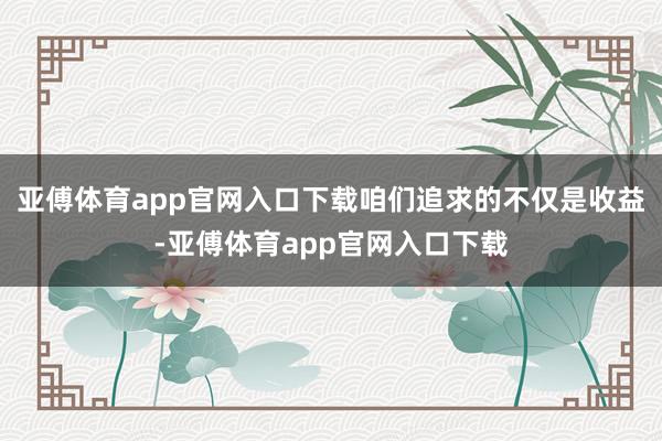 亚傅体育app官网入口下载咱们追求的不仅是收益-亚傅体育app官网入口下载