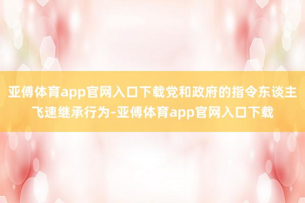 亚傅体育app官网入口下载党和政府的指令东谈主飞速继承行为-亚傅体育app官网入口下载