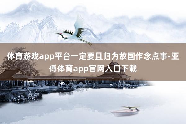 体育游戏app平台一定要且归为故国作念点事-亚傅体育app官网入口下载