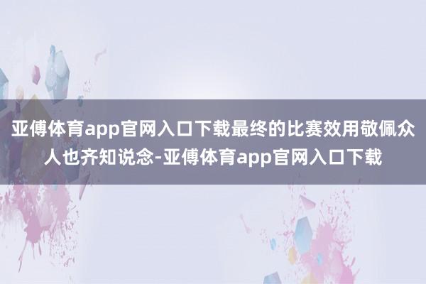 亚傅体育app官网入口下载最终的比赛效用敬佩众人也齐知说念-亚傅体育app官网入口下载