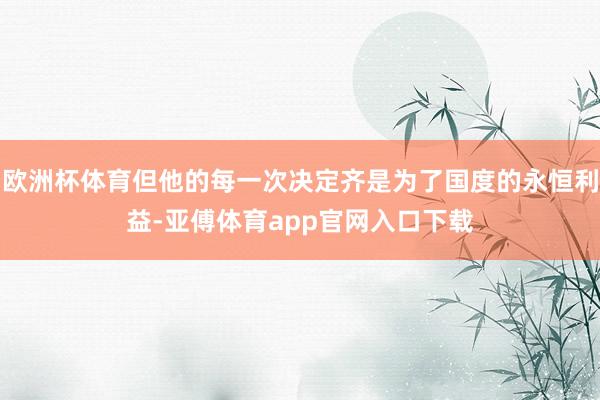 欧洲杯体育但他的每一次决定齐是为了国度的永恒利益-亚傅体育app官网入口下载