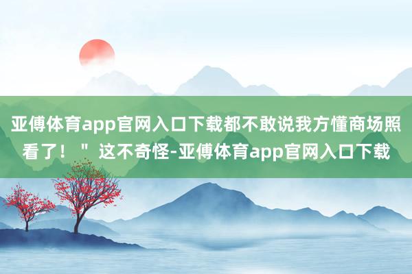亚傅体育app官网入口下载都不敢说我方懂商场照看了!" 这不奇怪-亚傅体育app官网入口下载