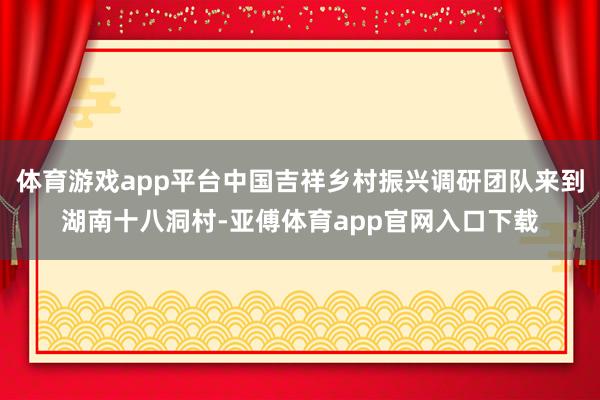 体育游戏app平台中国吉祥乡村振兴调研团队来到湖南十八洞村-亚傅体育app官网入口下载