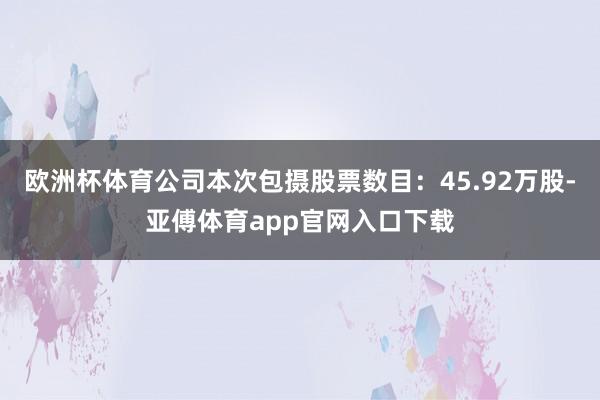 欧洲杯体育公司本次包摄股票数目:45.92万股-亚傅体育app官网入口下载