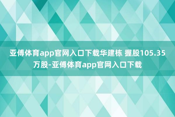 亚傅体育app官网入口下载华建栋 握股105.35万股-亚傅体育app官网入口下载