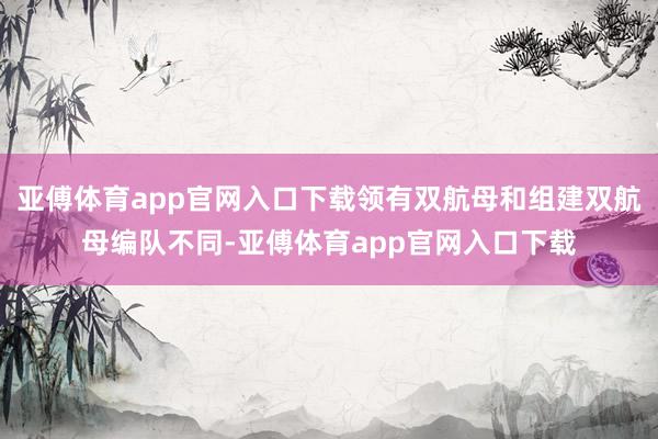亚傅体育app官网入口下载领有双航母和组建双航母编队不同-亚傅体育app官网入口下载